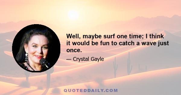 Well, maybe surf one time; I think it would be fun to catch a wave just once.