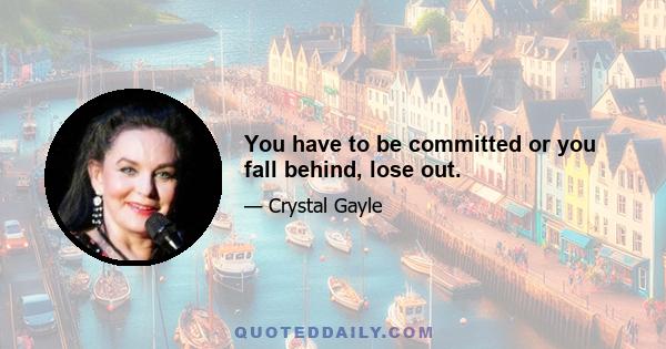 You have to be committed or you fall behind, lose out.