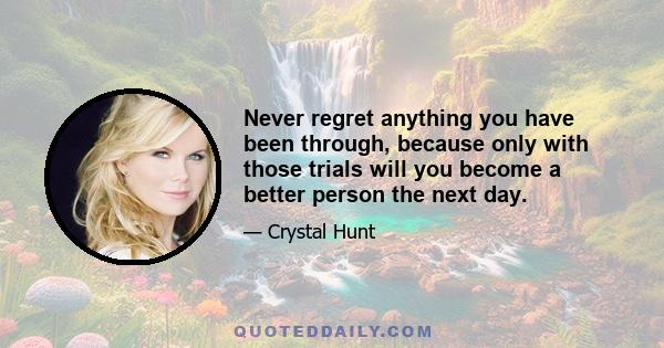 Never regret anything you have been through, because only with those trials will you become a better person the next day.