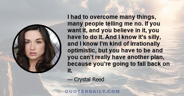 I had to overcome many things, many people telling me no. If you want it, and you believe in it, you have to do it. And I know it’s silly, and I know I’m kind of irrationally optimistic, but you have to be and you can’t 