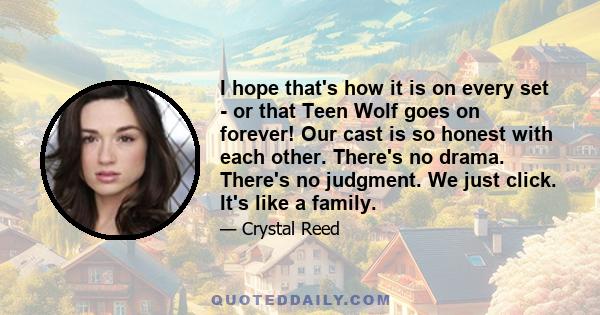 I hope that's how it is on every set - or that Teen Wolf goes on forever! Our cast is so honest with each other. There's no drama. There's no judgment. We just click. It's like a family.