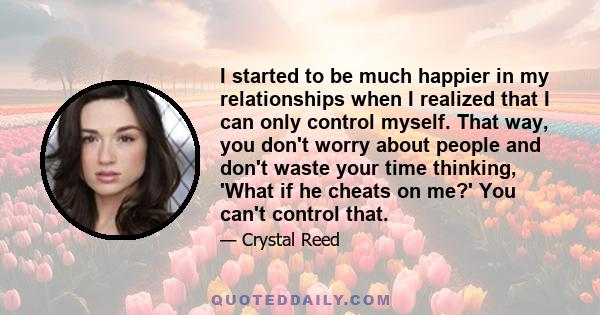 I started to be much happier in my relationships when I realized that I can only control myself. That way, you don't worry about people and don't waste your time thinking, 'What if he cheats on me?' You can't control