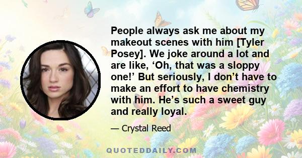 People always ask me about my makeout scenes with him [Tyler Posey]. We joke around a lot and are like, ‘Oh, that was a sloppy one!’ But seriously, I don’t have to make an effort to have chemistry with him. He’s such a