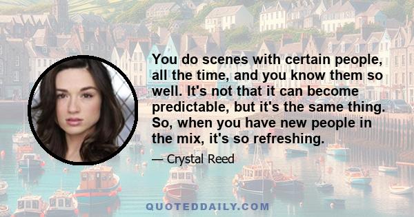 You do scenes with certain people, all the time, and you know them so well. It's not that it can become predictable, but it's the same thing. So, when you have new people in the mix, it's so refreshing.