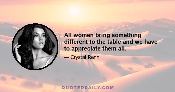 All women bring something different to the table and we have to appreciate them all.