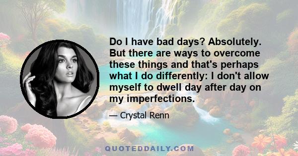 Do I have bad days? Absolutely. But there are ways to overcome these things and that's perhaps what I do differently: I don't allow myself to dwell day after day on my imperfections.