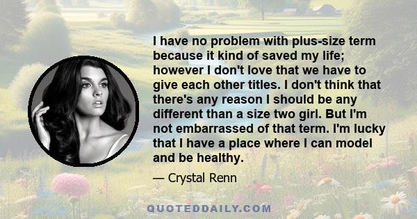 I have no problem with plus-size term because it kind of saved my life; however I don't love that we have to give each other titles. I don't think that there's any reason I should be any different than a size two girl.