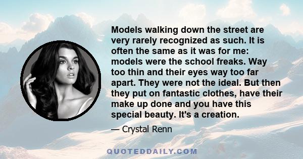 Models walking down the street are very rarely recognized as such. It is often the same as it was for me: models were the school freaks. Way too thin and their eyes way too far apart. They were not the ideal. But then