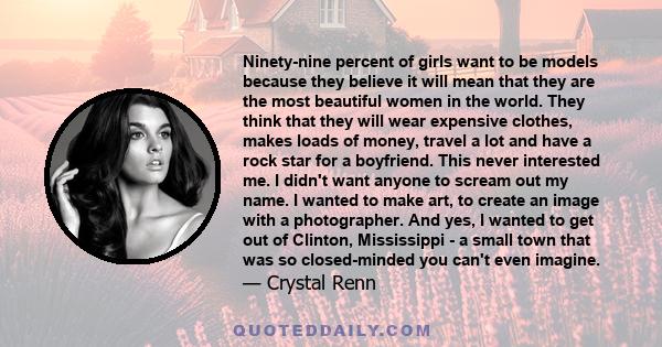 Ninety-nine percent of girls want to be models because they believe it will mean that they are the most beautiful women in the world. They think that they will wear expensive clothes, makes loads of money, travel a lot