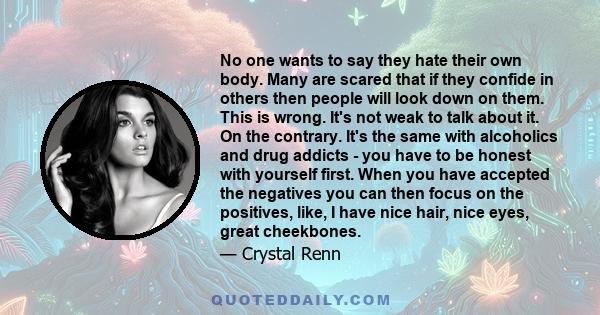 No one wants to say they hate their own body. Many are scared that if they confide in others then people will look down on them. This is wrong. It's not weak to talk about it. On the contrary. It's the same with