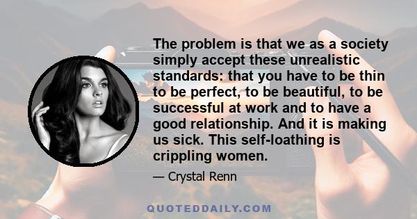 The problem is that we as a society simply accept these unrealistic standards: that you have to be thin to be perfect, to be beautiful, to be successful at work and to have a good relationship. And it is making us sick. 