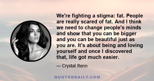 We're fighting a stigma: fat. People are really scared of fat. And I think we need to change people's minds and show that you can be bigger and you can be beautiful just as you are. It's about being and loving yourself