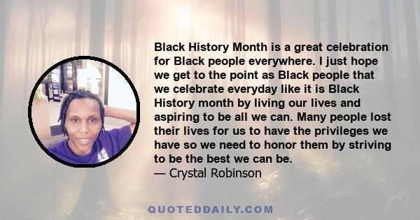 Black History Month is a great celebration for Black people everywhere. I just hope we get to the point as Black people that we celebrate everyday like it is Black History month by living our lives and aspiring to be