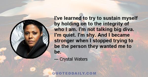 I've learned to try to sustain myself by holding on to the integrity of who I am. I'm not talking big diva. I'm quiet. I'm shy. And I became stronger when I stopped trying to be the person they wanted me to be.