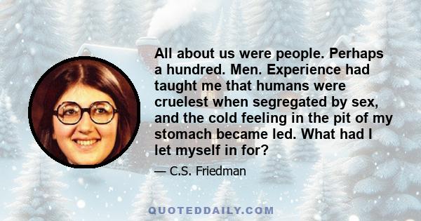 All about us were people. Perhaps a hundred. Men. Experience had taught me that humans were cruelest when segregated by sex, and the cold feeling in the pit of my stomach became led. What had I let myself in for?