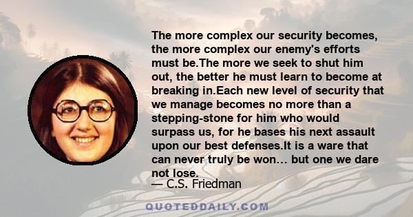 The more complex our security becomes, the more complex our enemy's efforts must be.The more we seek to shut him out, the better he must learn to become at breaking in.Each new level of security that we manage becomes