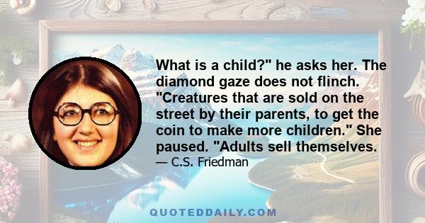 What is a child? he asks her. The diamond gaze does not flinch. Creatures that are sold on the street by their parents, to get the coin to make more children. She paused. Adults sell themselves.