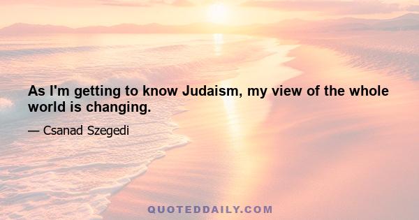 As I'm getting to know Judaism, my view of the whole world is changing.