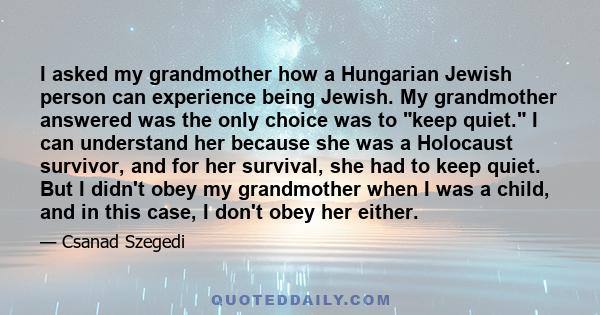 I asked my grandmother how a Hungarian Jewish person can experience being Jewish. My grandmother answered was the only choice was to keep quiet. I can understand her because she was a Holocaust survivor, and for her