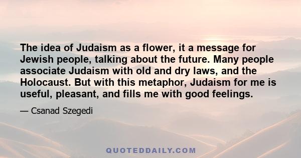 The idea of Judaism as a flower, it a message for Jewish people, talking about the future. Many people associate Judaism with old and dry laws, and the Holocaust. But with this metaphor, Judaism for me is useful,