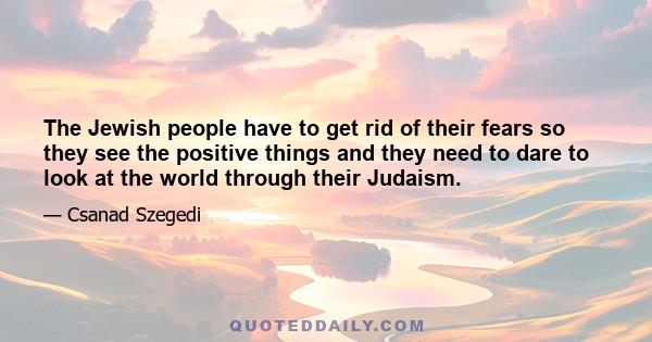 The Jewish people have to get rid of their fears so they see the positive things and they need to dare to look at the world through their Judaism.