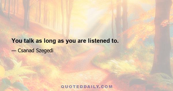 You talk as long as you are listened to.