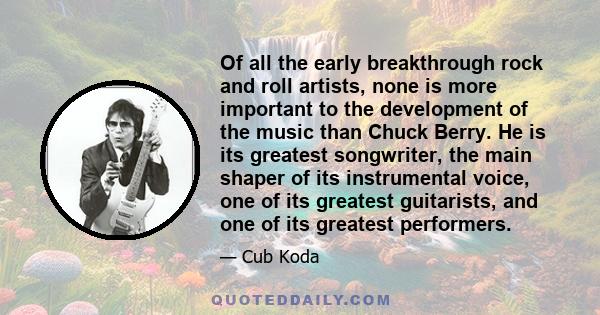 Of all the early breakthrough rock and roll artists, none is more important to the development of the music than Chuck Berry. He is its greatest songwriter, the main shaper of its instrumental voice, one of its greatest 