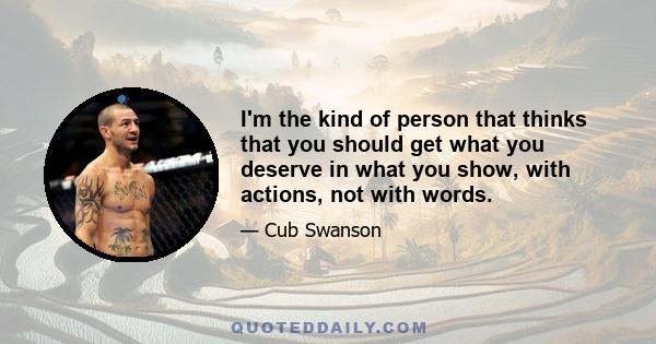 I'm the kind of person that thinks that you should get what you deserve in what you show, with actions, not with words.