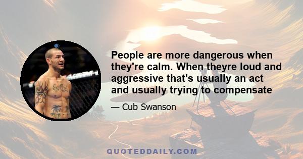 People are more dangerous when they're calm. When theyre loud and aggressive that's usually an act and usually trying to compensate