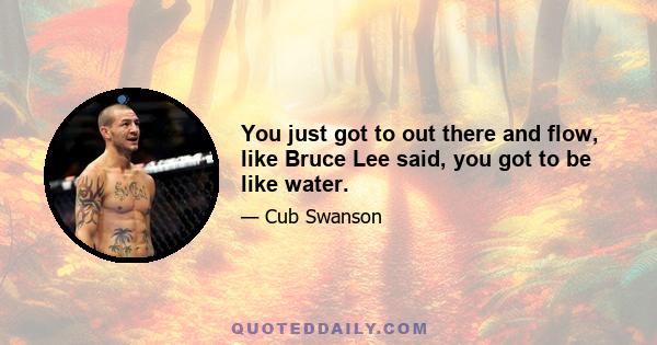 You just got to out there and flow, like Bruce Lee said, you got to be like water.