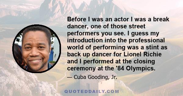 Before I was an actor I was a break dancer, one of those street performers you see. I guess my introduction into the professional world of performing was a stint as back up dancer for Lionel Richie and I performed at