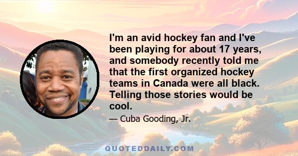 I'm an avid hockey fan and I've been playing for about 17 years, and somebody recently told me that the first organized hockey teams in Canada were all black. Telling those stories would be cool.