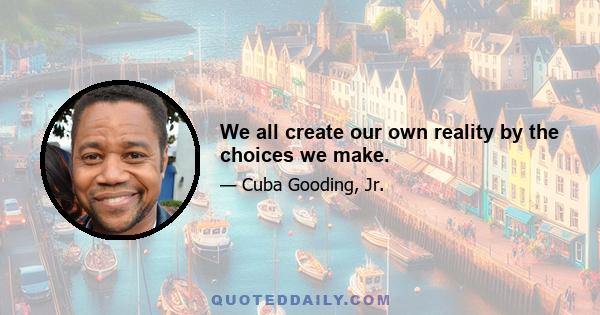 We all create our own reality by the choices we make.