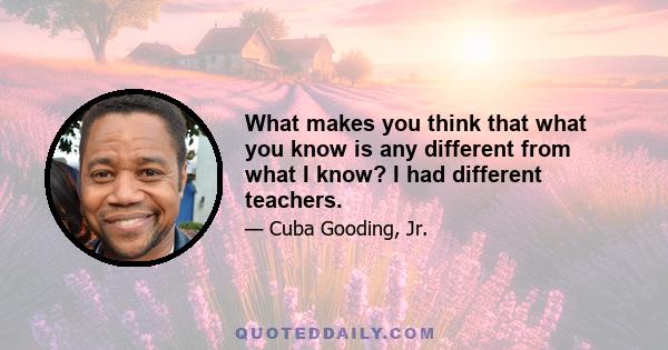 What makes you think that what you know is any different from what I know? I had different teachers.