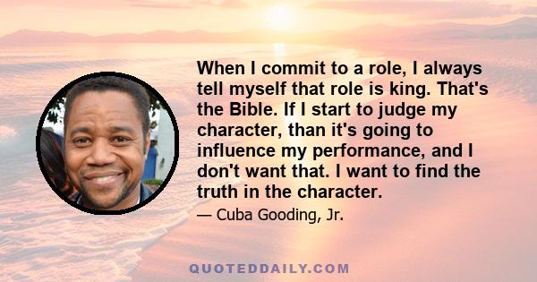 When I commit to a role, I always tell myself that role is king. That's the Bible. If I start to judge my character, than it's going to influence my performance, and I don't want that. I want to find the truth in the