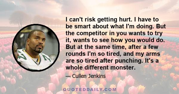 I can't risk getting hurt. I have to be smart about what I'm doing. But the competitor in you wants to try it, wants to see how you would do. But at the same time, after a few rounds I'm so tired, and my arms are so