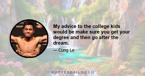 My advice to the college kids would be make sure you get your degree and then go after the dream.