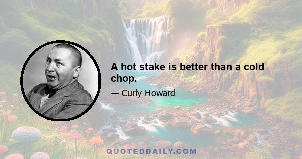 A hot stake is better than a cold chop.