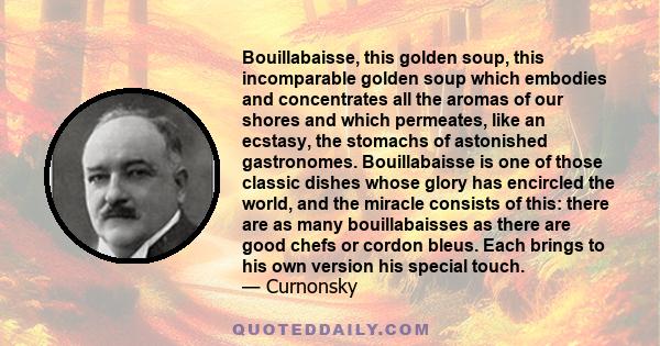 Bouillabaisse, this golden soup, this incomparable golden soup which embodies and concentrates all the aromas of our shores and which permeates, like an ecstasy, the stomachs of astonished gastronomes. Bouillabaisse is