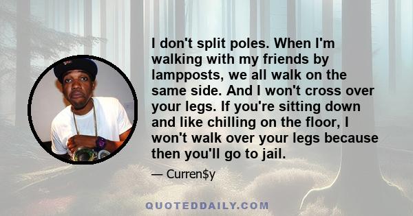 I don't split poles. When I'm walking with my friends by lampposts, we all walk on the same side. And I won't cross over your legs. If you're sitting down and like chilling on the floor, I won't walk over your legs