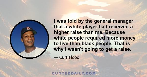 I was told by the general manager that a white player had received a higher raise than me. Because white people required more money to live than black people. That is why I wasn't going to get a raise.