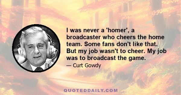 I was never a 'homer', a broadcaster who cheers the home team. Some fans don't like that. But my job wasn't to cheer. My job was to broadcast the game.