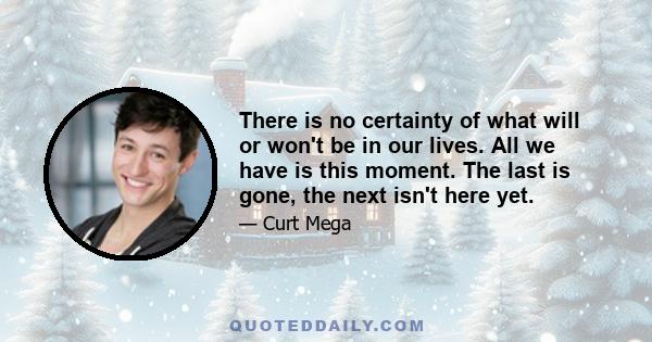 There is no certainty of what will or won't be in our lives. All we have is this moment. The last is gone, the next isn't here yet.