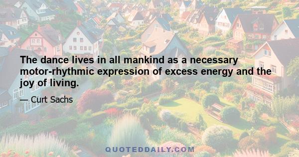 The dance lives in all mankind as a necessary motor-rhythmic expression of excess energy and the joy of living.