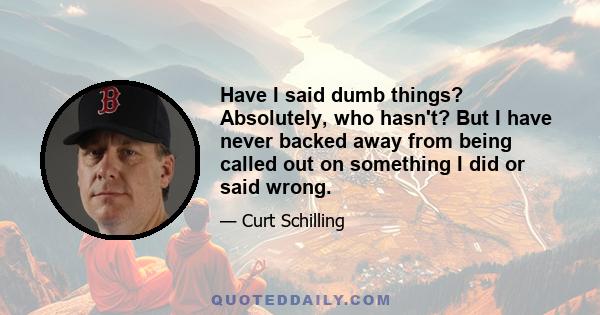 Have I said dumb things? Absolutely, who hasn't? But I have never backed away from being called out on something I did or said wrong.