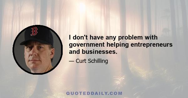 I don't have any problem with government helping entrepreneurs and businesses.