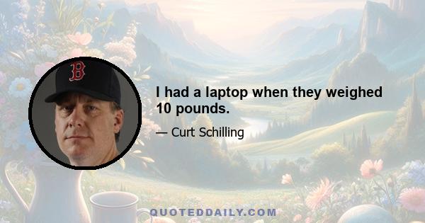 I had a laptop when they weighed 10 pounds.