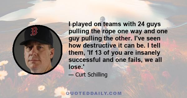 I played on teams with 24 guys pulling the rope one way and one guy pulling the other. I've seen how destructive it can be. I tell them, 'If 13 of you are insanely successful and one fails, we all lose.'