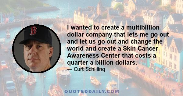 I wanted to create a multibillion dollar company that lets me go out and let us go out and change the world and create a Skin Cancer Awareness Center that costs a quarter a billion dollars.