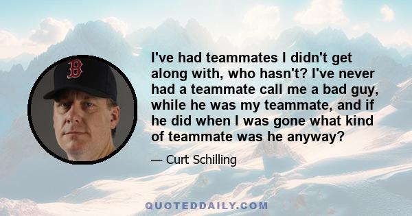 I've had teammates I didn't get along with, who hasn't? I've never had a teammate call me a bad guy, while he was my teammate, and if he did when I was gone what kind of teammate was he anyway?